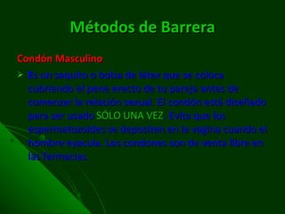 Métodos de Barrera Condón Masculino E s un saquito o bolsa de látex que se coloca cubriendo el pene erecto de tu pareja antes de comenzar la relación sexual. El condón está diseñado para ser usado  SÓLO UNA VEZ . Evita que los espermatozoides se depositen en la vagina cuando el hombre eyacula. Los condones son de venta libre en las farmacias.  