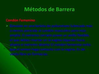 Métodos de Barrera Condón Femenino C onsiste en una bolsita de poliuretano lubricada más o menos parecida al condón masculino pero más amplia. El extremo cerrado posee un anillo flexible, el que debes insertar en la vagina dejando hacia afuera el extremo abierto El condón femenino evita que el semen haga contacto con la vagina. Es de venta libre en farmacias. 