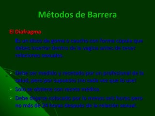 Métodos de Barrera El  Diafragma E s un disco de goma o caucho con forma cúpula que debes insertar dentro de la vagina antes de tener relaciones sexuales.  Debe ser medido y recetado por un profesional de la salud, pero por supuesto ¡no cada vez que lo use! Solo se obtiene con receta médica. Debe dejarse colocado por lo menos seis horas pero no más de 24 horas después de la relación sexual. 