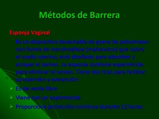 Métodos de Barrera Esponja Vaginal E s un dispositivo desechable de goma de poliuretano con forma de marshmallow (malvavisco) que cubre el cuello uterino, está diseñado para absorber y atrapar el semen. La esponja contiene espermicida para eliminar el semen. Tiene dos tiras para facilitar su inserción y extracción:  Es de venta libre Viene con un espermicida Proporciona protección continua durante 12 horas. 