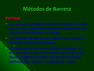 Métodos de Barrera Ventajas Los condones protegen contra el embarazo. También son el único método que podrían proteger contra las STD, como el VIH/SIDA y el herpes.  Los métodos de barrera son seguros para utilizarse mientras se está amamantando.  Los métodos de barrera no utilizan hormonas. Así que son seguros para las mujeres que fuman o que tienen problemas de salud, como enfermedades cardíacas (del corazón) o coágulos de sangre.  
