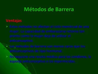 Métodos de Barrera Ventajas Estos métodos no afectan el ciclo menstrual de una mujer. La capacidad de embarazarse retorna tan pronto como la mujer deja de utilizar el anticonceptivo.  Los métodos de barrera son menos caros que los anticonceptivos de tipo hormonal.  No requiere una receta médica para los condones, la esponja anticonceptiva o los espermicidas.  