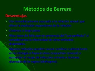Métodos de Barrera Desventajas Uso inmediatamente asociado a la relación sexual que altera la evolución espontánea de la relación Costosos a largo plazo. Altas tasas de falla aun en presencia del "uso perfecto" si consideramos la efectividad de otros métodos disponibles. Algunos métodos pueden causar cambios o alteraciones en la citología o Papanicolaou (capuchón cervical) o aumentar el riesgo de infección urinaria o lesiones ulceradas de la vagina (diafragma). 