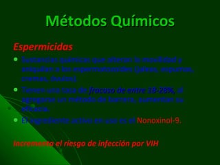Métodos Químicos Espermicidas Sustancias químicas que alteran la movilidad y aniquilan a los espermatozoides (jaleas, espumas, cremas, óvulos). Tienen una tasa de  fracaso de entre 18-28%,  al agregarse un método de barrera, aumentan su eficacia. El ingrediente activo en uso es el  Nonoxinol-9. Incrementa el riesgo de infección por VIH 