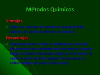 Métodos Químicos Ventajas Entre sus ventajas encontramos que es fácil de aplicar y no produce efectos secundarios. Desventajas Como puntos en contra, se destaca que no es tan eficaz como otros  métodos anticonceptivos  y puede llegar a producir reacciones alérgicas en el pene y la vagina e irritar el tejido vaginal. No previene las enfermedades de transmisión sexual. 