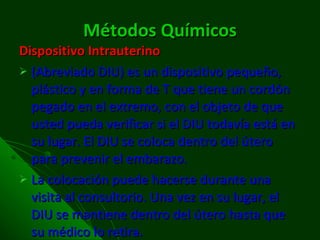 Métodos Químicos Dispositivo Intrauterino (Abreviado DIU) es un dispositivo pequeño, plástico y en forma de T que tiene un cordón pegado en el extremo, con el objeto de que usted pueda verificar si el DIU todavía está en su lugar. El DIU se coloca dentro del útero para prevenir el embarazo. La colocación puede hacerse durante una visita al consultorio. Una vez en su lugar, el DIU se mantiene dentro del útero hasta que su médico lo retira. 