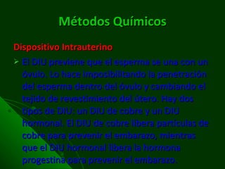 Métodos Químicos Dispositivo Intrauterino El DIU previene que el esperma se una con un óvulo. Lo hace imposibilitando la penetración del esperma dentro del óvulo y cambiando el tejido de revestimiento del útero. Hay dos tipos de DIU: un DIU de cobre y un DIU hormonal. El DIU de cobre libera partículas de cobre para prevenir el embarazo, mientras que el DIU hormonal libera la hormona progestina para prevenir el embarazo. 