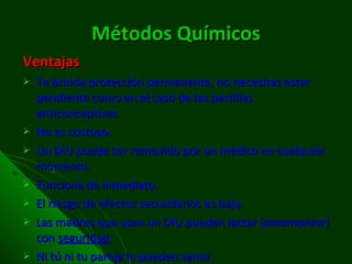 Métodos Químicos Ventajas Te brinda protección permanente, no necesitas estar pendiente como en el caso de las pastillas anticonceptivas. No es costoso. Un DIU puede ser removido por un médico en cualquier momento. Funciona de inmediato. El riesgo de efectos secundarios es bajo. Las madres que usan un DIU pueden lactar ( amamantar ) con  seguridad . Ni tú ni tu pareja lo pueden sentir. 