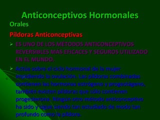 Anticonceptivos   Hormonales Orales Píldoras Anticonceptivas ES UNO DE LOS MÉTODOS ANTICONCEPTIVOS REVERSIBLES MÁS EFICACES Y SEGUROS UTILIZADO EN EL MUNDO. Actúa sobre el ciclo hormonal de la mujer impidiendo la ovulación. Las píldoras combinadas contienen las hormonas estrógeno y progestágeno, también existen píldoras que sólo contienen progesterona. Ningún otro método anticonceptivo ha sido y sigue siendo tan estudiado de modo tan profundo como la píldora. 