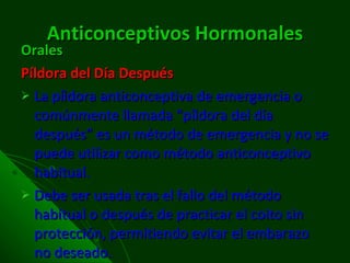 Anticonceptivos   Hormonales Orales Píldora del Día Después La píldora anticonceptiva de emergencia o comúnmente llamada “píldora del día después” es un método de emergencia y no se puede utilizar como método anticonceptivo habitual. Debe ser usada tras el fallo del método habitual o después de practicar el coito sin protección, permitiendo evitar el embarazo no deseado.  
