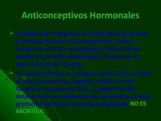 Anticonceptivos   Hormonales La píldora de emergencia se comercializa en envases monodosis de uno o dos comprimidos. Deben tomarse el o los dos comprimidos juntos lo antes posible tras el coito desprotegido. Siempre en un plazo máximo de 72 horas. La máxima eficacia se consigue cuanto antes se tome el o los comprimidos, llegando al 95% si se han tomado en las primeras 24 h. La píldora del día después evita el embarazo antes de que éste se haya producido. No actúa si ya estás embarazada.  NO ES ABORTIVA. 