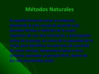 Métodos Naturales Es aquella forma de evitar el embarazo planeando el acto sexual de acuerdo a los períodos fértiles e infértiles de la mujer, requieren de una alta motivación y participación activa de la pareja, así como de la capacidad de la mujer para identificar los patrones de secreción de moco cervical, temperatura basal y otros síntomas asociados al periodo fértil, dentro de los más reconocidos están: 