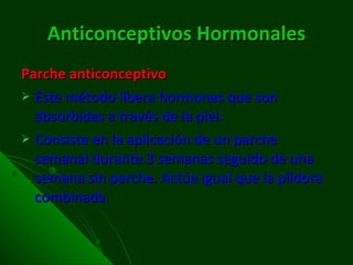Anticonceptivos   Hormonales Parche anticonceptivo Este método libera hormonas que son absorbidas a través de la piel. Consiste en la aplicación de un parche semanal durante 3 semanas seguido de una semana sin parche. Actúa igual que la píldora combinada. 