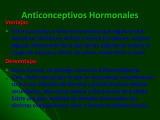 Anticonceptivos   Hormonales Ventajas Entre sus puntos a favor encontramos que regula el ciclo menstrual, disminuye el flujo y atenúa los dolores,   mejorar algunas alteraciones de la piel (acné), además de reducir el riesgo de anemia y cáncer de ovario, endometrio y colon.  Desventajas Como contras, no protege contra las enfermedades de transmisión sexual (por lo que se recomienda complementar su uso con métodos de barrera) y puede provocar efectos secundarios, tales como cefalea y disminución de la libido. Existe una gran variedad de  métodos hormonales  con distintas composiciones, dosis y formas de administración. 
