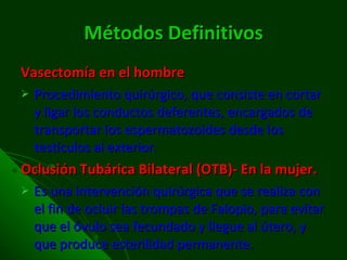 Métodos Definitivos Vasectomía en el hombre Procedimiento quirúrgico, que consiste en cortar y ligar los conductos deferentes, encargados de transportar los espermatozoides desde los testículos al exterior. Oclusión Tubárica Bilateral (OTB)- En la mujer. Es una intervención quirúrgica que se realiza con el fin de ocluir las trompas de Falopio, para evitar que el óvulo sea fecundado y llegue al útero, y que produce esterilidad permanente. 