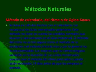 Métodos Naturales Método de calendario, del ritmo o de Ogino-Knaus Se basa en cálculos hechos con el calendario con respecto a los ciclos menstruales anteriores. Este método no tiene en cuenta los cambios normales que ocurren y son comunes en el ciclo menstrual. El método del ritmo no es tan seguro como el método de la ovulación o el método sintotérmico y por lo general no es recomendable. Las mujeres que no tienen ninguna variación en la duración de sus ciclos menstruales pueden usar el método del ritmo para saber cuando están ovulando; 14 días antes de que les empiece el período. 