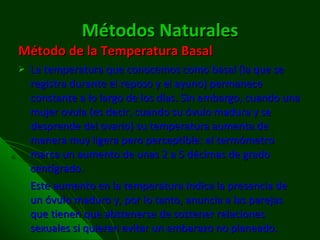 Métodos Naturales Método de la Temperatura Basal La temperatura que conocemos como basal (la que se registra durante el reposo y el ayuno) permanece constante a lo largo de los días. Sin embargo, cuando una mujer ovula (es decir, cuando su óvulo madura y se desprende del ovario) su temperatura aumenta de manera muy ligera pero perceptible: el termómetro marca un aumento de unas 2 a 5 décimas de grado centígrado. Este aumento en la temperatura indica la presencia de un óvulo maduro y, por lo tanto, anuncia a las parejas que tienen que abstenerse de sostener relaciones sexuales si quieren evitar un embarazo no planeado. 