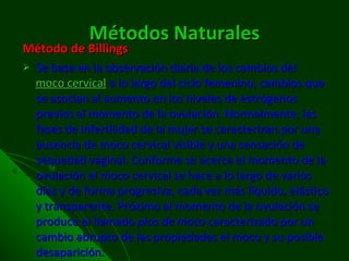 Métodos Naturales Método de Billings Se basa en la observación diaria de los cambios del  moco cervical  a lo largo del ciclo femenino, cambios que se asocian al aumento en los niveles de estrógenos previos al momento de la ovulación. Normalmente, las fases de infertilidad de la mujer se caracterizan por una ausencia de moco cervical visible y una sensación de sequedad vaginal. Conforme se acerca el momento de la ovulación el moco cervical se hace a lo largo de varios días y de forma progresiva, cada vez más líquido, elástico y transparente. Próximo al momento de la ovulación se produce el llamado  pico de moco  caracterizado por un cambio abrupto de las propiedades el moco y su posible desaparición.  