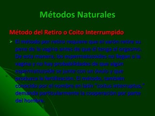 Métodos Naturales Método del Retiro o Coito Interrumpido El método por retiro requiere que el varón retire su pene de la vagina antes de que él tenga el orgasmo. De esta manera, los espermatozoides no llegan a la vagina y no hay probabilidades de que algún espermatozoide se junte con un óvulo y que produzca la fertilización. El método, también conocido por el nombre en latín "coitus interruptus," demanda particularmente la cooperación por parte del hombre. 