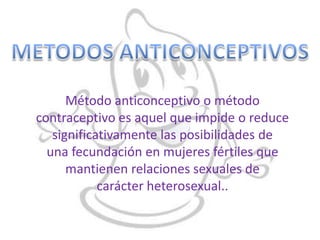 Método anticonceptivo o método
contraceptivo es aquel que impide o reduce
   significativamente las posibilidades de
  una fecundación en mujeres fértiles que
      mantienen relaciones sexuales de
            carácter heterosexual..
 