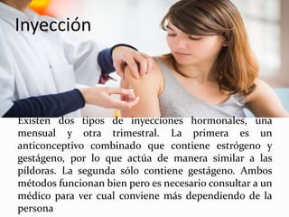 Inyección
Existen dos tipos de inyecciones hormonales, una
mensual y otra trimestral. La primera es un
anticonceptivo combinado que contiene estrógeno y
gestágeno, por lo que actúa de manera similar a las
píldoras. La segunda sólo contiene gestágeno. Ambos
métodos funcionan bien pero es necesario consultar a un
médico para ver cual conviene más dependiendo de la
persona
 