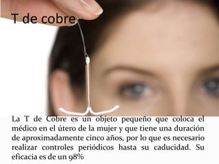 T de cobre
La T de Cobre es un objeto pequeño que coloca el
médico en el útero de la mujer y que tiene una duración
de aproximadamente cinco años, por lo que es necesario
realizar controles periódicos hasta su caducidad. Su
eficacia es de un 98%
 