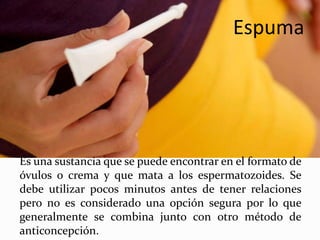 Espuma
Es una sustancia que se puede encontrar en el formato de
óvulos o crema y que mata a los espermatozoides. Se
debe utilizar pocos minutos antes de tener relaciones
pero no es considerado una opción segura por lo que
generalmente se combina junto con otro método de
anticoncepción.
 