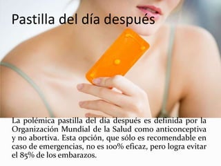 Pastilla del día después
La polémica pastilla del día después es definida por la
Organización Mundial de la Salud como anticonceptiva
y no abortiva. Esta opción, que sólo es recomendable en
caso de emergencias, no es 100% eficaz, pero logra evitar
el 85% de los embarazos.
 