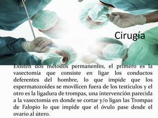 Cirugía
Existen dos métodos permanentes, el primero es la
vasectomía que consiste en ligar los conductos
deferentes del hombre, lo que impide que los
espermatozoides se movilicen fuera de los testículos y el
otro es la ligadura de trompas, una intervención parecida
a la vasectomía en donde se cortar y/o ligan las Trompas
de Falopio lo que impide que el óvulo pase desde el
ovario al útero.
 