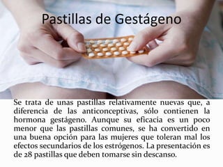 Pastillas de Gestágeno
Se trata de unas pastillas relativamente nuevas que, a
diferencia de las anticonceptivas, sólo contienen la
hormona gestágeno. Aunque su eficacia es un poco
menor que las pastillas comunes, se ha convertido en
una buena opción para las mujeres que toleran mal los
efectos secundarios de los estrógenos. La presentación es
de 28 pastillas que deben tomarse sin descanso.
 
