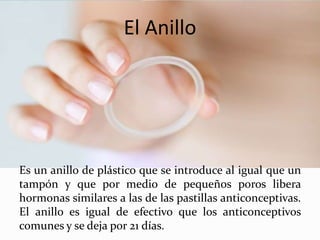 El Anillo
Es un anillo de plástico que se introduce al igual que un
tampón y que por medio de pequeños poros libera
hormonas similares a las de las pastillas anticonceptivas.
El anillo es igual de efectivo que los anticonceptivos
comunes y se deja por 21 días.
 
