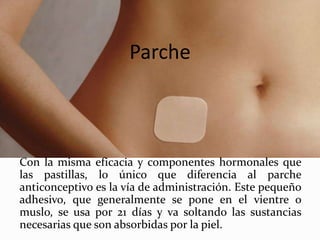 Parche
Con la misma eficacia y componentes hormonales que
las pastillas, lo único que diferencia al parche
anticonceptivo es la vía de administración. Este pequeño
adhesivo, que generalmente se pone en el vientre o
muslo, se usa por 21 días y va soltando las sustancias
necesarias que son absorbidas por la piel.
 