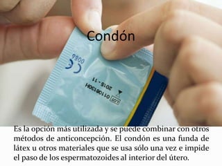 Condón
Es la opción más utilizada y se puede combinar con otros
métodos de anticoncepción. El condón es una funda de
látex u otros materiales que se usa sólo una vez e impide
el paso de los espermatozoides al interior del útero.
 