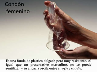 Condón
femenino
Es una funda de plástico delgada pero muy resistente. Al
igual que un preservativo masculino, no se puede
reutilizar, y su eficacia oscila entre el 79% y el 95%.
 