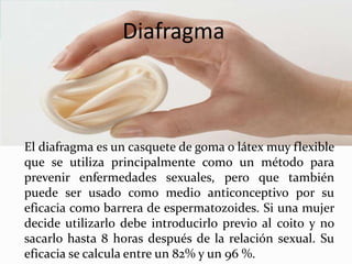 Diafragma
El diafragma es un casquete de goma o látex muy flexible
que se utiliza principalmente como un método para
prevenir enfermedades sexuales, pero que también
puede ser usado como medio anticonceptivo por su
eficacia como barrera de espermatozoides. Si una mujer
decide utilizarlo debe introducirlo previo al coito y no
sacarlo hasta 8 horas después de la relación sexual. Su
eficacia se calcula entre un 82% y un 96 %.
 