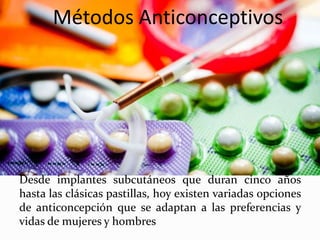 Métodos Anticonceptivos
Desde implantes subcutáneos que duran cinco años
hasta las clásicas pastillas, hoy existen variadas opciones
de anticoncepción que se adaptan a las preferencias y
vidas de mujeres y hombres
 