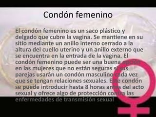 Condón femenino
El condón femenino es un saco plástico y
delgado que cubre la vagina. Se mantiene en su
sitio mediante un anillo interno cerrado a la
altura del cuello uterino y un anillo externo que
se encuentra en la entrada de la vagina. El
condón femenino puede ser una buena opción
en las mujeres que no están seguras si sus
parejas usarán un condón masculino cada vez
que se tengan relaciones sexuales. Este condón
se puede introducir hasta 8 horas antes del acto
sexual y ofrece algo de protección contra las
enfermedades de transmisión sexual
 