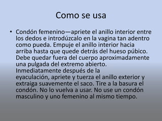 Como se usa
• Condón femenino—apriete el anillo interior entre
los dedos e introdúzcalo en la vagina tan adentro
como pueda. Empuje el anillo interior hacia
arriba hasta que quede detrás del hueso púbico.
Debe quedar fuera del cuerpo aproximadamente
una pulgada del extremo abierto.
Inmediatamente después de la
eyaculación, apriete y tuerza el anillo exterior y
extraiga suavemente el saco. Tire a la basura el
condón. No lo vuelva a usar. No use un condón
masculino y uno femenino al mismo tiempo.
 
