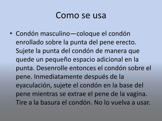 Como se usa
• Condón masculino—coloque el condón
enrollado sobre la punta del pene erecto.
Sujete la punta del condón de manera que
quede un pequeño espacio adicional en la
punta. Desenrolle entonces el condón sobre el
pene. Inmediatamente después de la
eyaculación, sujete el condón en la base del
pene mientras se extrae el pene de la vagina.
Tire a la basura el condón. No lo vuelva a usar.
 