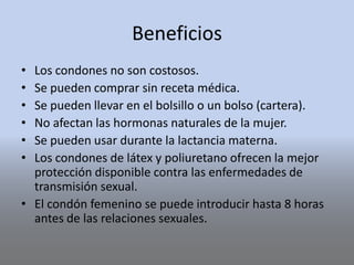 Beneficios
• Los condones no son costosos.
• Se pueden comprar sin receta médica.
• Se pueden llevar en el bolsillo o un bolso (cartera).
• No afectan las hormonas naturales de la mujer.
• Se pueden usar durante la lactancia materna.
• Los condones de látex y poliuretano ofrecen la mejor
protección disponible contra las enfermedades de
transmisión sexual.
• El condón femenino se puede introducir hasta 8 horas
antes de las relaciones sexuales.
 