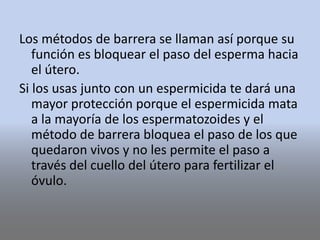 Los métodos de barrera se llaman así porque su
función es bloquear el paso del esperma hacia
el útero.
Si los usas junto con un espermicida te dará una
mayor protección porque el espermicida mata
a la mayoría de los espermatozoides y el
método de barrera bloquea el paso de los que
quedaron vivos y no les permite el paso a
través del cuello del útero para fertilizar el
óvulo.
 