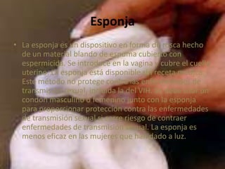 Esponja
• La esponja es un dispositivo en forma de rosca hecho
de un material blando de espuma cubierto con
espermicida. Se introduce en la vagina y cubre el cuello
uterino. La esponja está disponible sin receta médica.
Este método no protege contra las enfermedades de
transmisión sexual, incluida la del VIH. Se debe usar un
condón masculino o femenino junto con la esponja
para proporcionar protección contra las enfermedades
de transmisión sexual si corre riesgo de contraer
enfermedades de transmisión sexual. La esponja es
menos eficaz en las mujeres que han dado a luz.
 