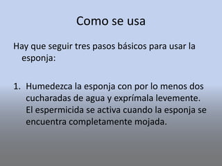 Como se usa
Hay que seguir tres pasos básicos para usar la
esponja:
1. Humedezca la esponja con por lo menos dos
cucharadas de agua y exprímala levemente.
El espermicida se activa cuando la esponja se
encuentra completamente mojada.
 