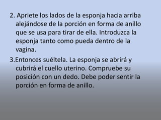 2. Apriete los lados de la esponja hacia arriba
alejándose de la porción en forma de anillo
que se usa para tirar de ella. Introduzca la
esponja tanto como pueda dentro de la
vagina.
3.Entonces suéltela. La esponja se abrirá y
cubrirá el cuello uterino. Compruebe su
posición con un dedo. Debe poder sentir la
porción en forma de anillo.
 