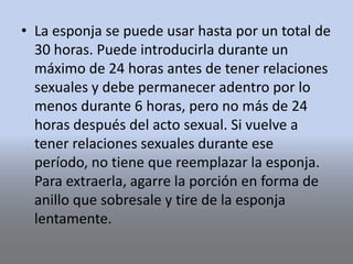 • La esponja se puede usar hasta por un total de
30 horas. Puede introducirla durante un
máximo de 24 horas antes de tener relaciones
sexuales y debe permanecer adentro por lo
menos durante 6 horas, pero no más de 24
horas después del acto sexual. Si vuelve a
tener relaciones sexuales durante ese
período, no tiene que reemplazar la esponja.
Para extraerla, agarre la porción en forma de
anillo que sobresale y tire de la esponja
lentamente.
 