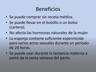 Beneficios
• Se puede comprar sin receta médica.
• Se puede llevar en el bolsillo o un bolso
(cartera).
• No afecta las hormonas naturales de la mujer.
• La esponja contiene suficiente espermicida
para varios actos sexuales durante un período
de 24 horas.
• Se puede usar durante la lactancia materna a
partir de la sexta semana del parto.
 