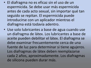 • El diafragma no es eficaz sin el uso de un
espermicida. Se debe usar más espermicida
antes de cada acto sexual, sin importar qué tan
seguido se repitan. El espermicida puede
introducirse con un aplicador mientras el
diafragma está todavía adentro.
• Use solo lubricantes a base de agua cuando use
un diafragma de látex. Los lubricantes a base de
aceite pueden debilitar el látex. El diafragma se
debe examinar frecuentemente cerca de una
fuente de luz para determinar si tiene agujeros.
Los diafragmas de látex deben reemplazarse
cada 2 años, aproximadamente. Los diafragmas
de silicona pueden durar más.
 