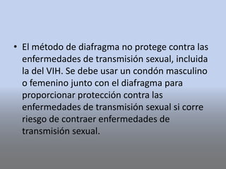 • El método de diafragma no protege contra las
enfermedades de transmisión sexual, incluida
la del VIH. Se debe usar un condón masculino
o femenino junto con el diafragma para
proporcionar protección contra las
enfermedades de transmisión sexual si corre
riesgo de contraer enfermedades de
transmisión sexual.
 