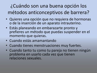¿Cuándo son una buena opción los
métodos anticonceptivos de barrera?
• Quieres una opción que no requiera de hormonas
o de la inserción de un aparato intrauterino.
• Estás planeando en embarazarte pronto y
prefieres un método que puedas suspender en el
momento que quieras.
• Cuando estás amamantando
• Cuando tienes menstruaciones muy fuertes.
• Cuando tanto tu como tu pareja no tienen ningún
problema en usarlo cada vez que tienen
relaciones sexuales.
 