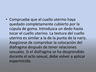 • Compruebe que el cuello uterino haya
quedado completamente cubierto por la
cúpula de goma. Introduzca un dedo hasta
tocar el cuello uterino. La textura del cuello
uterino es similar a la de la punta de la nariz.
Asegúrese de comprobar la colocación del
diafragma después de tener relaciones
sexuales. Si el diafragma se ha desprendido
durante el acto sexual, debe volver a aplicar
espermicida
 